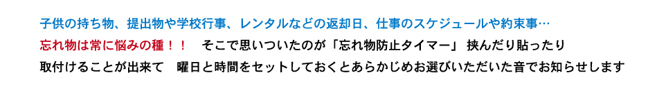 子供の持ち物、提出物や学校行事、レンタルなどの返却日、仕事のスケジュールや約束事…忘れ物は常に悩みの種!! そこで思いついたのが「忘れ物防止タイマー」 挟んだり貼ったり取付けることが出来て 曜日と時間をセットしておくとあらかじめお選びいただいた音でお知らせします